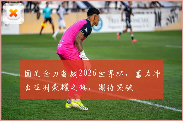 国足全力备战2026世界杯，蓄力冲击亚洲荣耀之路，期待突破
