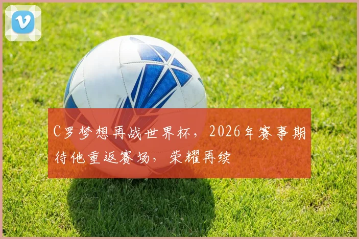 C罗梦想再战世界杯，2026年赛事期待他重返赛场，荣耀再续